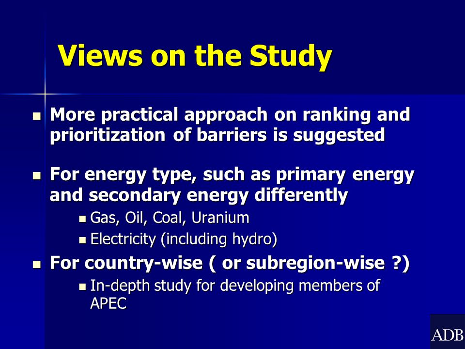 Views on the Study More practical approach on ranking and prioritization of barriers is suggested More practical approach on ranking and prioritization of barriers is suggested For energy type, such as primary energy and secondary energy differently For energy type, such as primary energy and secondary energy differently Gas, Oil, Coal, Uranium Gas, Oil, Coal, Uranium Electricity (including hydro) Electricity (including hydro) For country-wise ( or subregion-wise ) For country-wise ( or subregion-wise ) In-depth study for developing members of APEC In-depth study for developing members of APEC