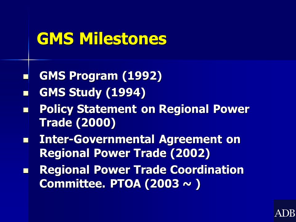 GMS Milestones GMS Program (1992) GMS Program (1992) GMS Study (1994) GMS Study (1994) Policy Statement on Regional Power Trade (2000) Policy Statement on Regional Power Trade (2000) Inter-Governmental Agreement on Regional Power Trade (2002) Inter-Governmental Agreement on Regional Power Trade (2002) Regional Power Trade Coordination Committee.