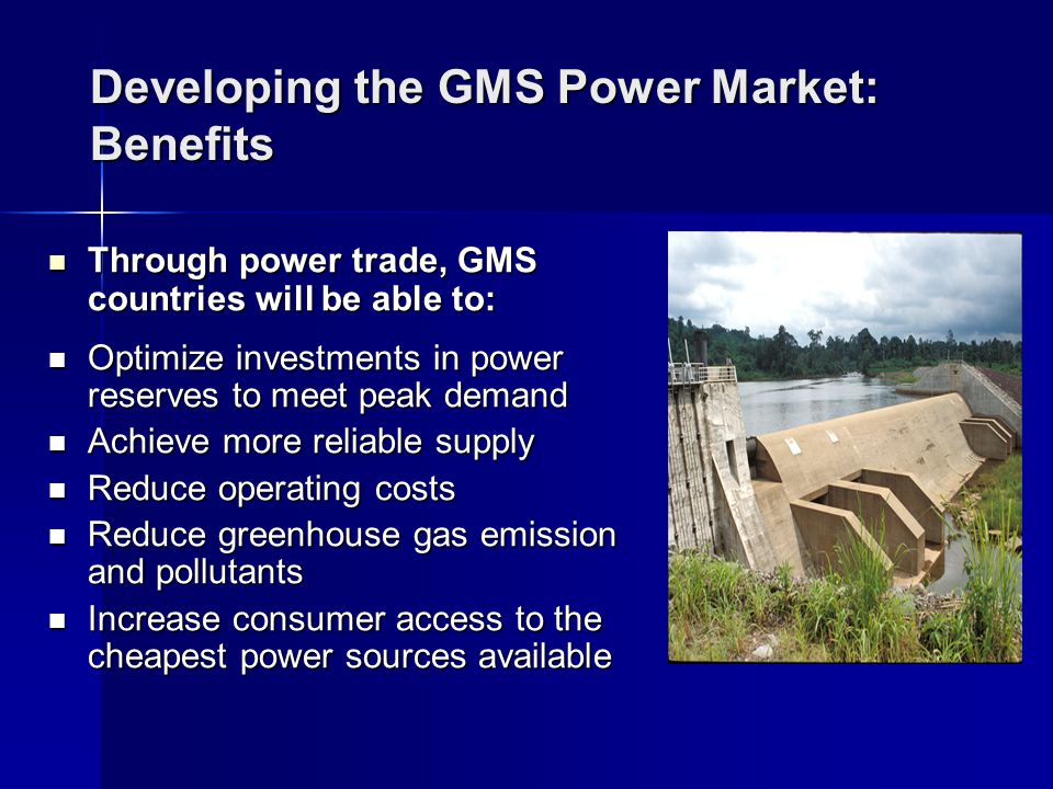 Developing the GMS Power Market: Benefits Through power trade, GMS countries will be able to: Through power trade, GMS countries will be able to: Optimize investments in power reserves to meet peak demand Optimize investments in power reserves to meet peak demand Achieve more reliable supply Achieve more reliable supply Reduce operating costs Reduce operating costs Reduce greenhouse gas emission and pollutants Reduce greenhouse gas emission and pollutants Increase consumer access to the cheapest power sources available Increase consumer access to the cheapest power sources available
