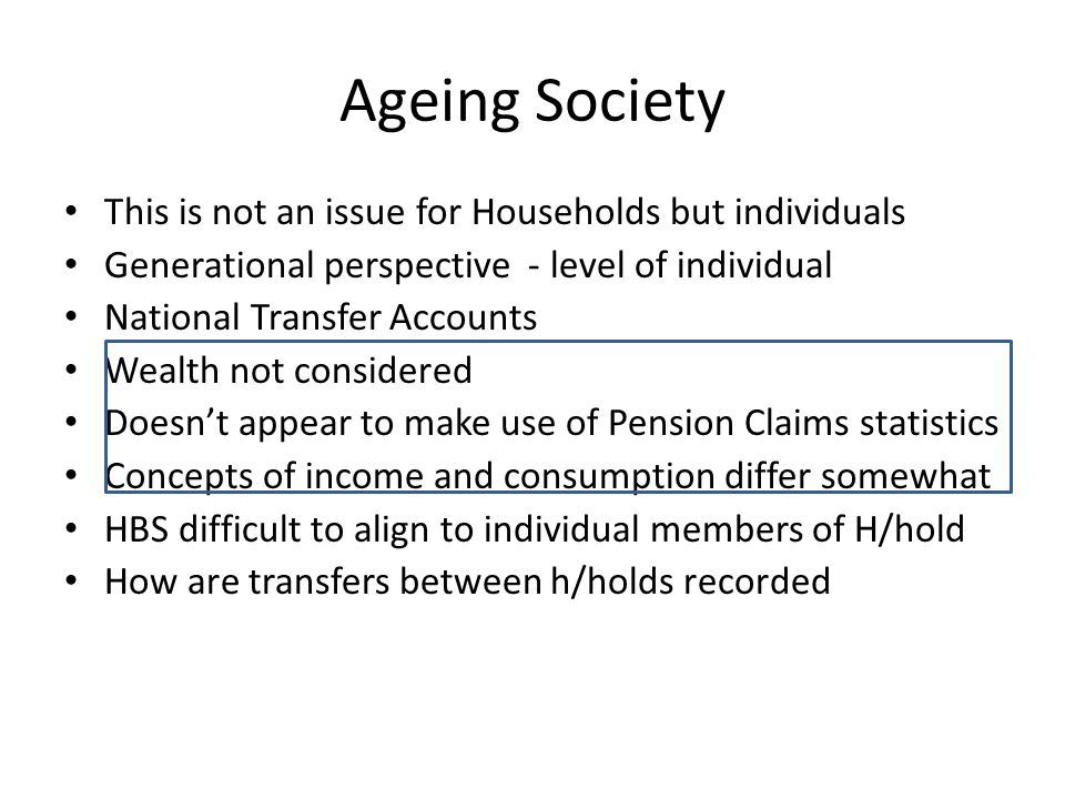 Ageing Society This is not an issue for Households but individuals Generational perspective - level of individual National Transfer Accounts Wealth not considered Doesn’t appear to make use of Pension Claims statistics Concepts of income and consumption differ somewhat HBS difficult to align to individual members of H/hold How are transfers between h/holds recorded