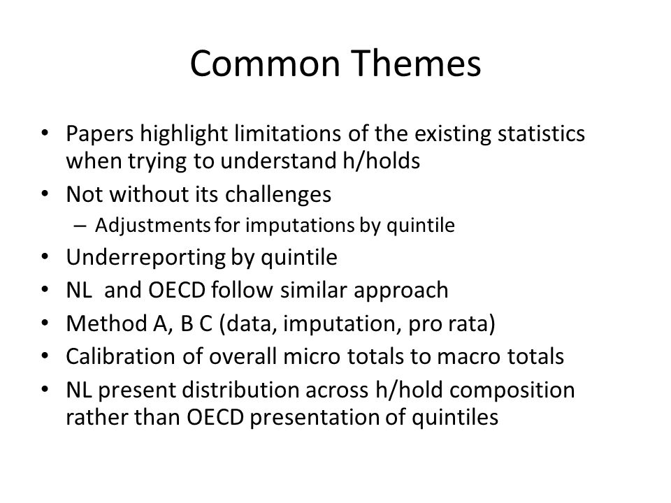 Common Themes Papers highlight limitations of the existing statistics when trying to understand h/holds Not without its challenges – Adjustments for imputations by quintile Underreporting by quintile NL and OECD follow similar approach Method A, B C (data, imputation, pro rata) Calibration of overall micro totals to macro totals NL present distribution across h/hold composition rather than OECD presentation of quintiles