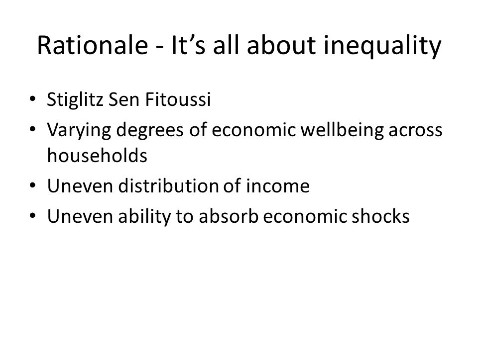Rationale - It’s all about inequality Stiglitz Sen Fitoussi Varying degrees of economic wellbeing across households Uneven distribution of income Uneven ability to absorb economic shocks