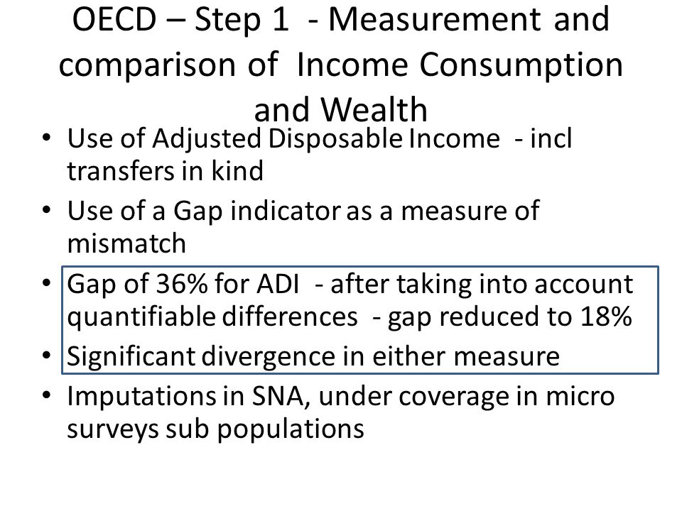 OECD – Step 1 - Measurement and comparison of Income Consumption and Wealth Use of Adjusted Disposable Income - incl transfers in kind Use of a Gap indicator as a measure of mismatch Gap of 36% for ADI - after taking into account quantifiable differences - gap reduced to 18% Significant divergence in either measure Imputations in SNA, under coverage in micro surveys sub populations