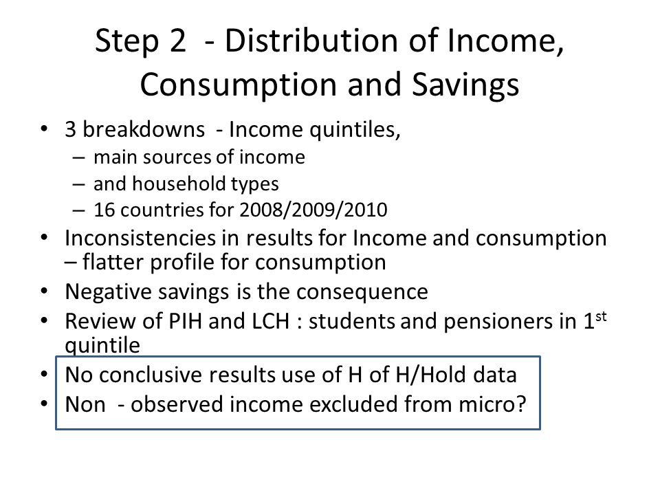 Step 2 - Distribution of Income, Consumption and Savings 3 breakdowns - Income quintiles, – main sources of income – and household types – 16 countries for 2008/2009/2010 Inconsistencies in results for Income and consumption – flatter profile for consumption Negative savings is the consequence Review of PIH and LCH : students and pensioners in 1 st quintile No conclusive results use of H of H/Hold data Non - observed income excluded from micro