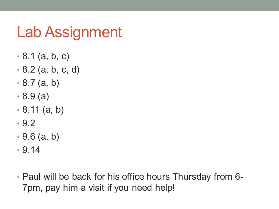 Lab Assignment 8.1 (a, b, c) 8.2 (a, b, c, d) 8.7 (a, b) 8.9 (a) 8.11 (a, b) (a, b) 9.14 Paul will be back for his office hours Thursday from 6- 7pm, pay him a visit if you need help!