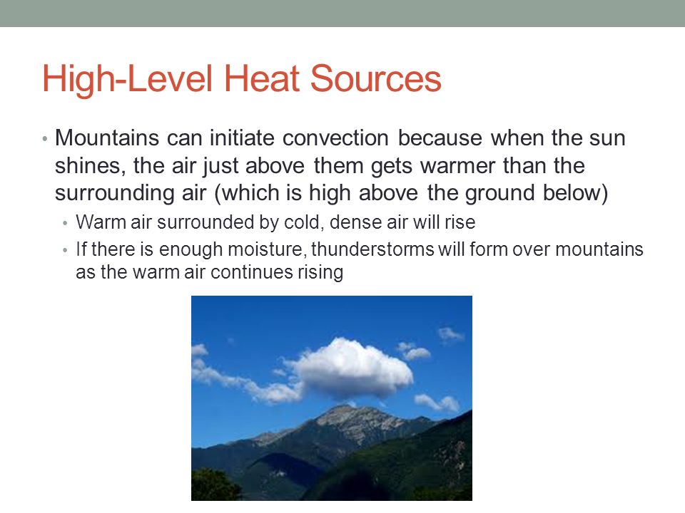 High-Level Heat Sources Mountains can initiate convection because when the sun shines, the air just above them gets warmer than the surrounding air (which is high above the ground below) Warm air surrounded by cold, dense air will rise If there is enough moisture, thunderstorms will form over mountains as the warm air continues rising