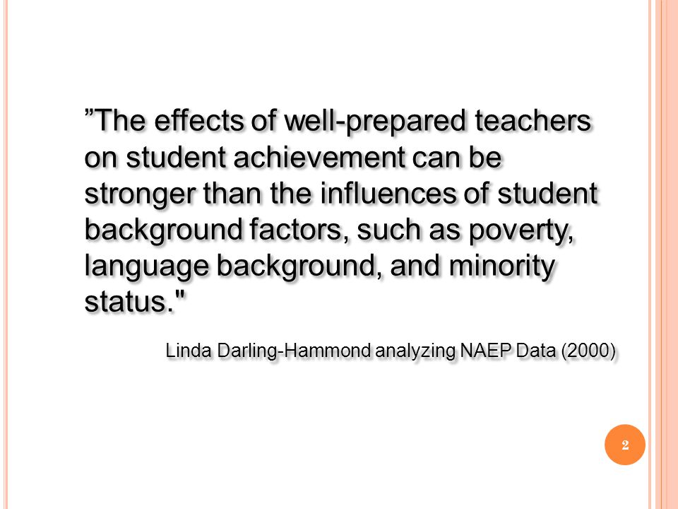 The effects of well-prepared teachers on student achievement can be stronger than the influences of student background factors, such as poverty, language background, and minority status. Linda Darling-Hammond analyzing NAEP Data (2000) The effects of well-prepared teachers on student achievement can be stronger than the influences of student background factors, such as poverty, language background, and minority status. Linda Darling-Hammond analyzing NAEP Data (2000) 2