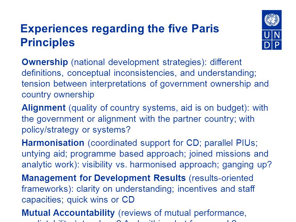 Experiences regarding the five Paris Principles Ownership (national development strategies): different definitions, conceptual inconsistencies, and understanding; tension between interpretations of government ownership and country ownership Alignment (quality of country systems, aid is on budget): with the government or alignment with the partner country; with policy/strategy or systems.