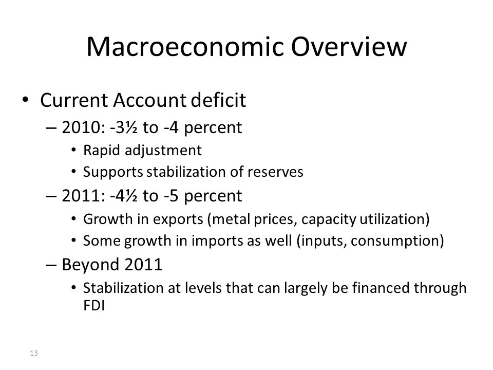 13 Macroeconomic Overview Current Account deficit – 2010: -3½ to -4 percent Rapid adjustment Supports stabilization of reserves – 2011: -4½ to -5 percent Growth in exports (metal prices, capacity utilization) Some growth in imports as well (inputs, consumption) – Beyond 2011 Stabilization at levels that can largely be financed through FDI