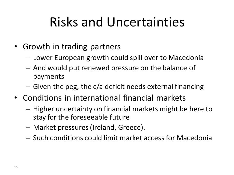 15 Risks and Uncertainties Growth in trading partners – Lower European growth could spill over to Macedonia – And would put renewed pressure on the balance of payments – Given the peg, the c/a deficit needs external financing Conditions in international financial markets – Higher uncertainty on financial markets might be here to stay for the foreseeable future – Market pressures (Ireland, Greece).
