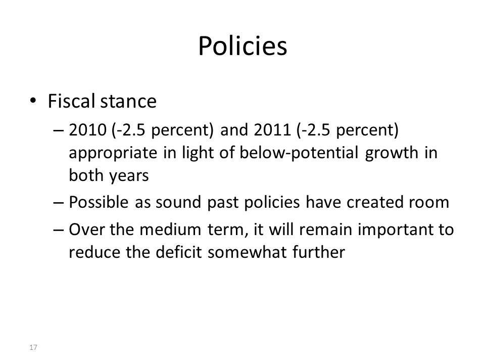 17 Policies Fiscal stance – 2010 (-2.5 percent) and 2011 (-2.5 percent) appropriate in light of below-potential growth in both years – Possible as sound past policies have created room – Over the medium term, it will remain important to reduce the deficit somewhat further