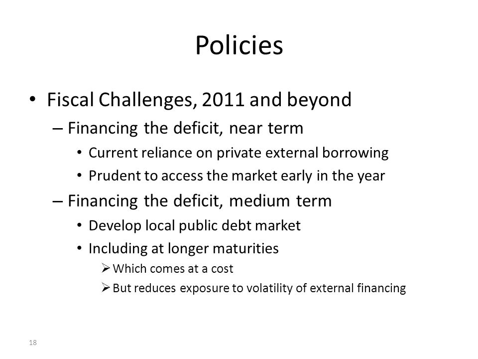 18 Policies Fiscal Challenges, 2011 and beyond – Financing the deficit, near term Current reliance on private external borrowing Prudent to access the market early in the year – Financing the deficit, medium term Develop local public debt market Including at longer maturities  Which comes at a cost  But reduces exposure to volatility of external financing