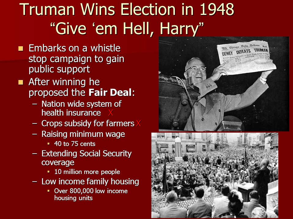 Truman Wins Election in 1948 Give ‘em Hell, Harry Embarks on a whistle stop campaign to gain public support Embarks on a whistle stop campaign to gain public support After winning he proposed the Fair Deal: After winning he proposed the Fair Deal: –Nation wide system of health insurance X –Crops subsidy for farmers X –Raising minimum wage  40 to 75 cents –Extending Social Security coverage  10 million more people –Low income family housing  Over 800,000 low income housing units