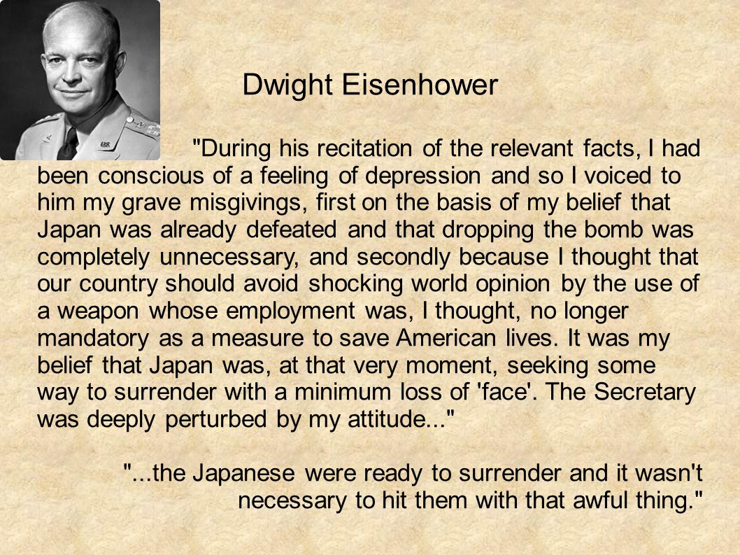 Dwight Eisenhower During his recitation of the relevant facts, I had been conscious of a feeling of depression and so I voiced to him my grave misgivings, first on the basis of my belief that Japan was already defeated and that dropping the bomb was completely unnecessary, and secondly because I thought that our country should avoid shocking world opinion by the use of a weapon whose employment was, I thought, no longer mandatory as a measure to save American lives.