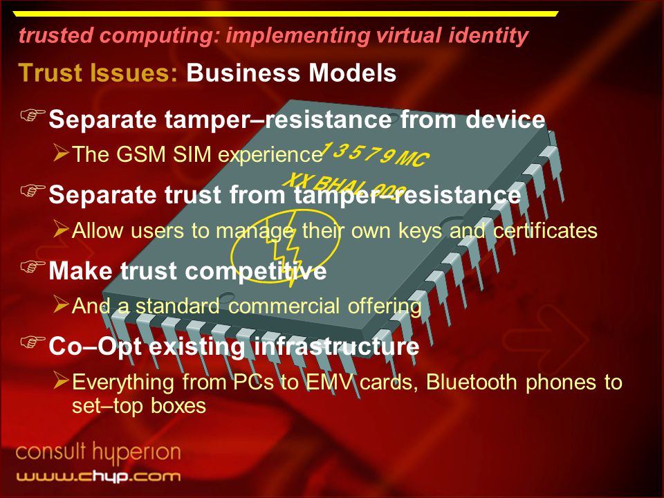 trusted computing: implementing virtual identity Trust Issues: Business Models  Separate tamper–resistance from device  The GSM SIM experience  Separate trust from tamper–resistance  Allow users to manage their own keys and certificates  Make trust competitive  And a standard commercial offering  Co–Opt existing infrastructure  Everything from PCs to EMV cards, Bluetooth phones to set–top boxes