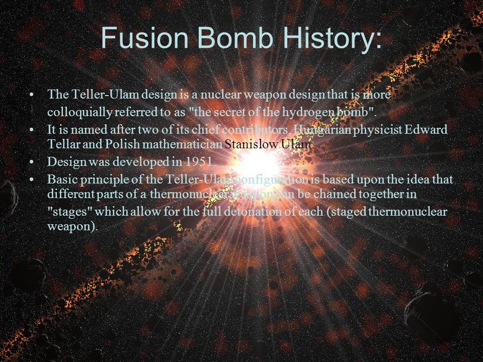 Fusion Bomb History: The Teller-Ulam design is a nuclear weapon design that is more colloquially referred to as the secret of the hydrogen bomb .