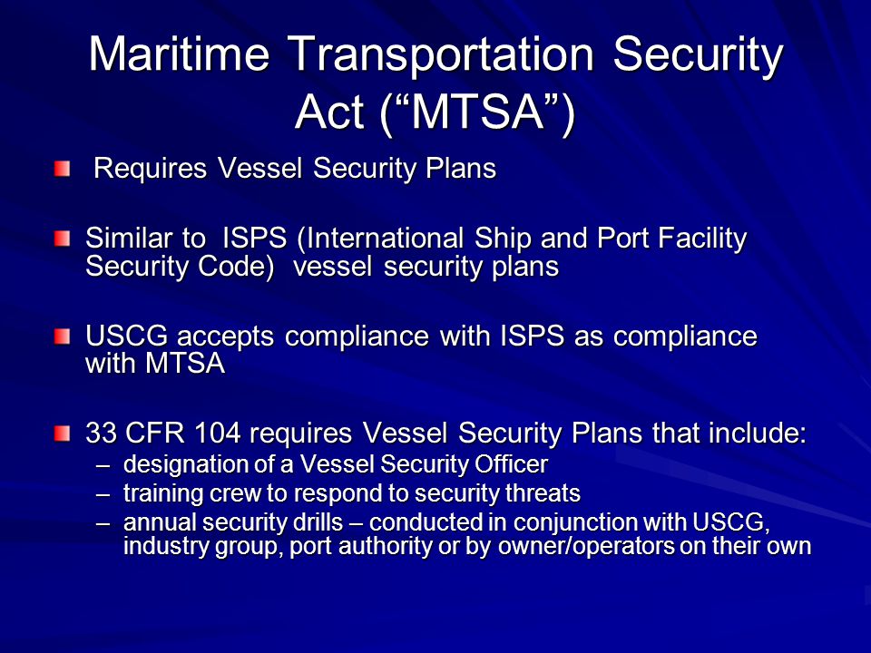 Maritime Transportation Security Act ( MTSA ) Requires Vessel Security Plans Requires Vessel Security Plans Similar to ISPS (International Ship and Port Facility Security Code) vessel security plans USCG accepts compliance with ISPS as compliance with MTSA 33 CFR 104 requires Vessel Security Plans that include: –designation of a Vessel Security Officer –training crew to respond to security threats –annual security drills – conducted in conjunction with USCG, industry group, port authority or by owner/operators on their own