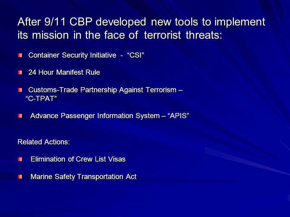 After 9/11 CBP developed new tools to implement its mission in the face of terrorist threats: Container Security Initiative - CSI 24 Hour Manifest Rule Customs-Trade Partnership Against Terrorism – C-TPAT C-TPAT Advance Passenger Information System – APIS Advance Passenger Information System – APIS Related Actions: Elimination of Crew List Visas Elimination of Crew List Visas Marine Safety Transportation Act Marine Safety Transportation Act