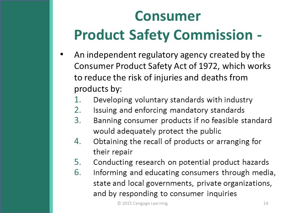 Consumer Product Safety Commission - An independent regulatory agency created by the Consumer Product Safety Act of 1972, which works to reduce the risk of injuries and deaths from products by: 1.