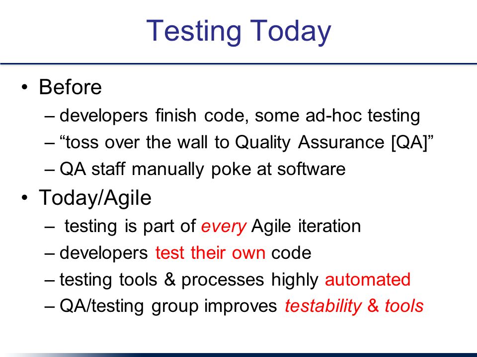 Testing Today Before –developers finish code, some ad-hoc testing – toss over the wall to Quality Assurance [QA] –QA staff manually poke at software Today/Agile – testing is part of every Agile iteration –developers test their own code –testing tools & processes highly automated –QA/testing group improves testability & tools