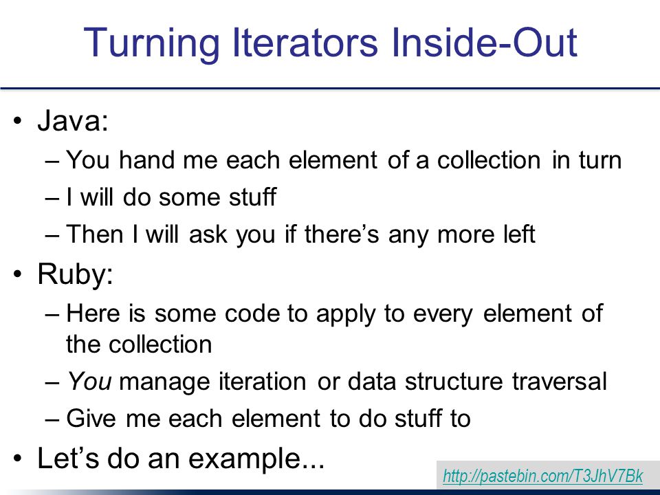 Turning Iterators Inside-Out Java: –You hand me each element of a collection in turn –I will do some stuff –Then I will ask you if there’s any more left Ruby: –Here is some code to apply to every element of the collection –You manage iteration or data structure traversal –Give me each element to do stuff to Let’s do an example...
