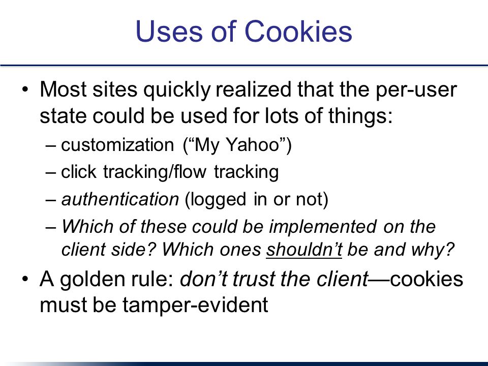 Uses of Cookies Most sites quickly realized that the per-user state could be used for lots of things: –customization ( My Yahoo ) –click tracking/flow tracking –authentication (logged in or not) –Which of these could be implemented on the client side.