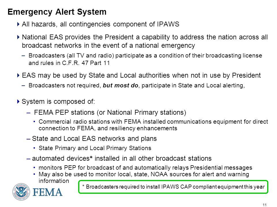 11 Emergency Alert System  All hazards, all contingencies component of IPAWS  National EAS provides the President a capability to address the nation across all broadcast networks in the event of a national emergency –Broadcasters (all TV and radio) participate as a condition of their broadcasting license and rules in C.F.R.