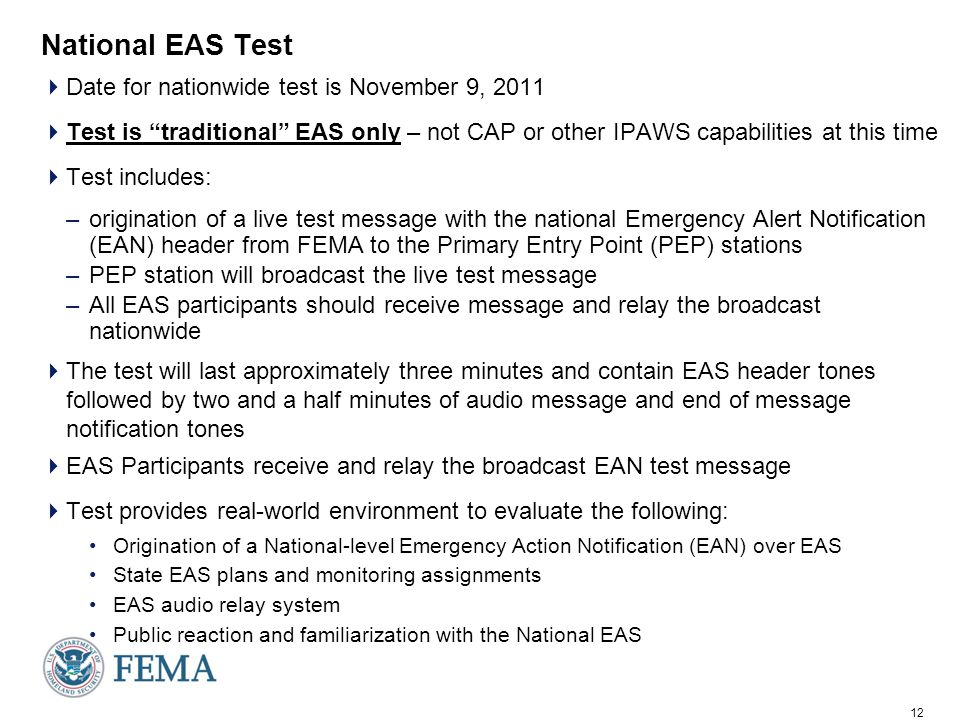 12 National EAS Test  Date for nationwide test is November 9, 2011  Test is traditional EAS only – not CAP or other IPAWS capabilities at this time  Test includes: –origination of a live test message with the national Emergency Alert Notification (EAN) header from FEMA to the Primary Entry Point (PEP) stations –PEP station will broadcast the live test message –All EAS participants should receive message and relay the broadcast nationwide  The test will last approximately three minutes and contain EAS header tones followed by two and a half minutes of audio message and end of message notification tones  EAS Participants receive and relay the broadcast EAN test message  Test provides real-world environment to evaluate the following: Origination of a National-level Emergency Action Notification (EAN) over EAS State EAS plans and monitoring assignments EAS audio relay system Public reaction and familiarization with the National EAS
