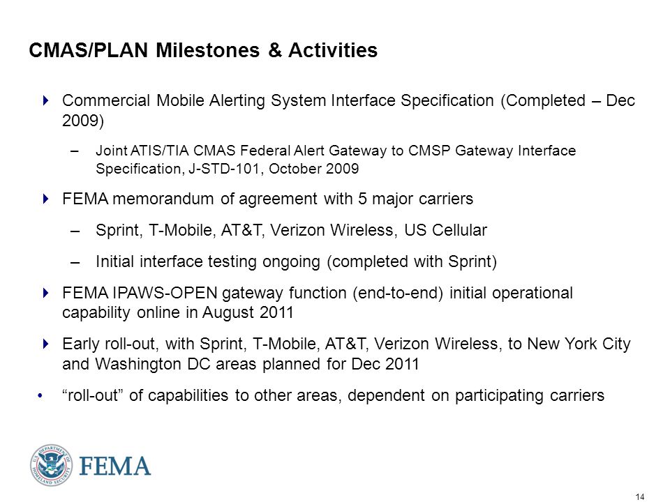 14 CMAS/PLAN Milestones & Activities  Commercial Mobile Alerting System Interface Specification (Completed – Dec 2009) –Joint ATIS/TIA CMAS Federal Alert Gateway to CMSP Gateway Interface Specification, J-STD-101, October 2009  FEMA memorandum of agreement with 5 major carriers –Sprint, T-Mobile, AT&T, Verizon Wireless, US Cellular –Initial interface testing ongoing (completed with Sprint)  FEMA IPAWS-OPEN gateway function (end-to-end) initial operational capability online in August 2011  Early roll-out, with Sprint, T-Mobile, AT&T, Verizon Wireless, to New York City and Washington DC areas planned for Dec 2011 roll-out of capabilities to other areas, dependent on participating carriers