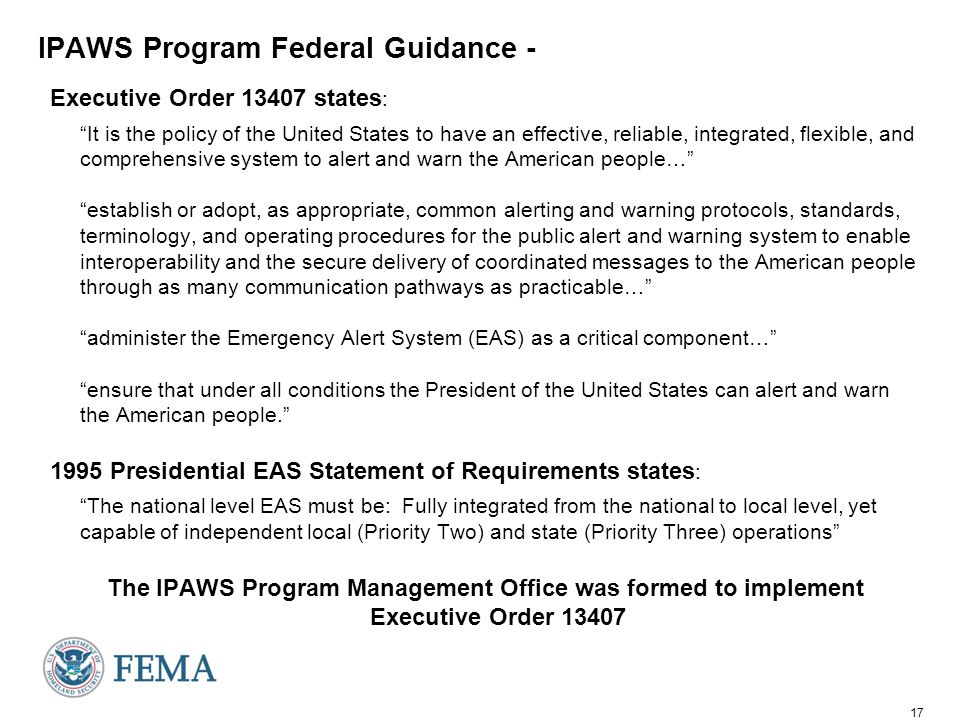 17 IPAWS Program Federal Guidance - Executive Order states : It is the policy of the United States to have an effective, reliable, integrated, flexible, and comprehensive system to alert and warn the American people… establish or adopt, as appropriate, common alerting and warning protocols, standards, terminology, and operating procedures for the public alert and warning system to enable interoperability and the secure delivery of coordinated messages to the American people through as many communication pathways as practicable… administer the Emergency Alert System (EAS) as a critical component… ensure that under all conditions the President of the United States can alert and warn the American people Presidential EAS Statement of Requirements states : The national level EAS must be: Fully integrated from the national to local level, yet capable of independent local (Priority Two) and state (Priority Three) operations The IPAWS Program Management Office was formed to implement Executive Order 13407