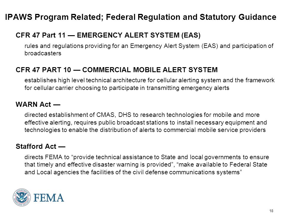 18 IPAWS Program Related; Federal Regulation and Statutory Guidance CFR 47 Part 11 — EMERGENCY ALERT SYSTEM (EAS) rules and regulations providing for an Emergency Alert System (EAS) and participation of broadcasters CFR 47 PART 10 — COMMERCIAL MOBILE ALERT SYSTEM establishes high level technical architecture for cellular alerting system and the framework for cellular carrier choosing to participate in transmitting emergency alerts WARN Act — directed establishment of CMAS, DHS to research technologies for mobile and more effective alerting, requires public broadcast stations to install necessary equipment and technologies to enable the distribution of alerts to commercial mobile service providers Stafford Act — directs FEMA to provide technical assistance to State and local governments to ensure that timely and effective disaster warning is provided , make available to Federal State and Local agencies the facilities of the civil defense communications systems