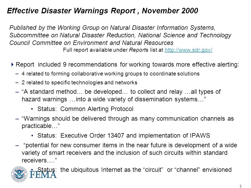 2 Effective Disaster Warnings Report, November 2000 Published by the Working Group on Natural Disaster Information Systems, Subcommittee on Natural Disaster Reduction, National Science and Technology Council Committee on Environment and Natural Resources Full report available under Reports list at    Report included 9 recommendations for working towards more effective alerting: –4 related to forming collaborative working groups to coordinate solutions –2 related to specific technologies and networks – A standard method… be developed… to collect and relay …all types of hazard warnings …into a wide variety of dissemination systems… Status: Common Alerting Protocol – Warnings should be delivered through as many communication channels as practicable… Status: Executive Order and implementation of IPAWS – potential for new consumer items in the near future is development of a wide variety of smart receivers and the inclusion of such circuits within standard receivers…. Status: the ubiquitous Internet as the circuit or channel envisioned