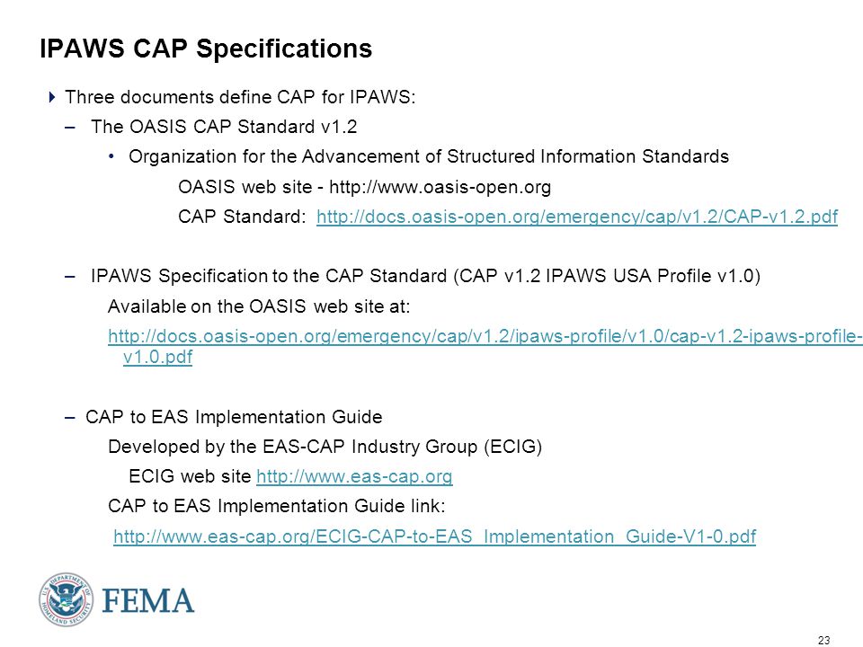 23 IPAWS CAP Specifications  Three documents define CAP for IPAWS: – The OASIS CAP Standard v1.2 Organization for the Advancement of Structured Information Standards OASIS web site -   CAP Standard:   – IPAWS Specification to the CAP Standard (CAP v1.2 IPAWS USA Profile v1.0) Available on the OASIS web site at:   v1.0.pdf –CAP to EAS Implementation Guide Developed by the EAS-CAP Industry Group (ECIG) ECIG web site   CAP to EAS Implementation Guide link: