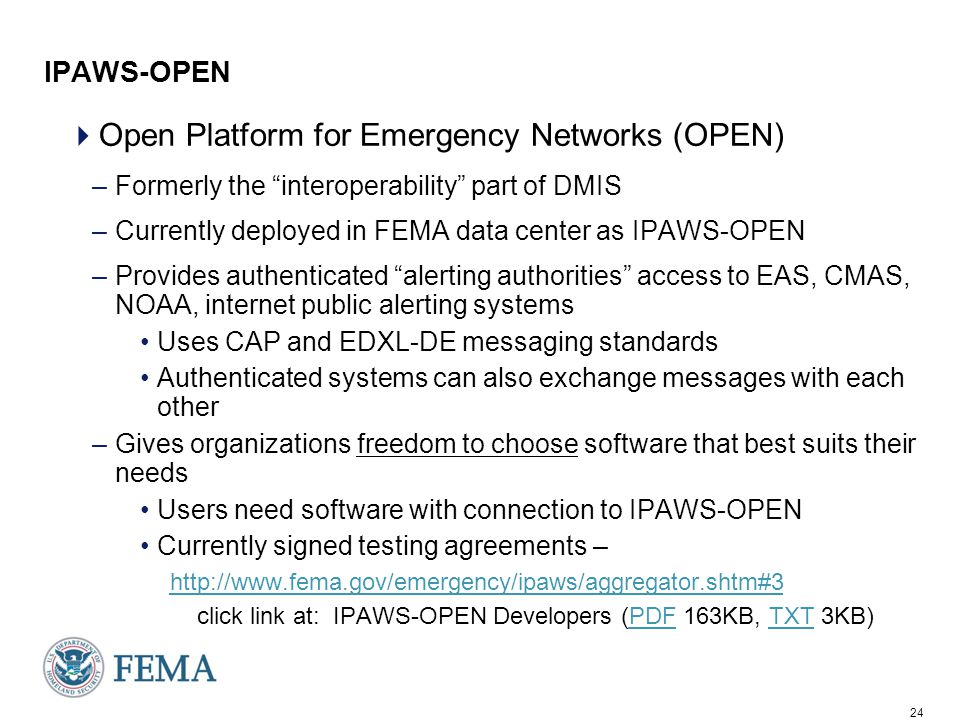 24 IPAWS-OPEN  Open Platform for Emergency Networks (OPEN) –Formerly the interoperability part of DMIS –Currently deployed in FEMA data center as IPAWS-OPEN –Provides authenticated alerting authorities access to EAS, CMAS, NOAA, internet public alerting systems Uses CAP and EDXL-DE messaging standards Authenticated systems can also exchange messages with each other –Gives organizations freedom to choose software that best suits their needs Users need software with connection to IPAWS-OPEN Currently signed testing agreements –   click link at: IPAWS-OPEN Developers (PDF 163KB, TXT 3KB)PDFTXT