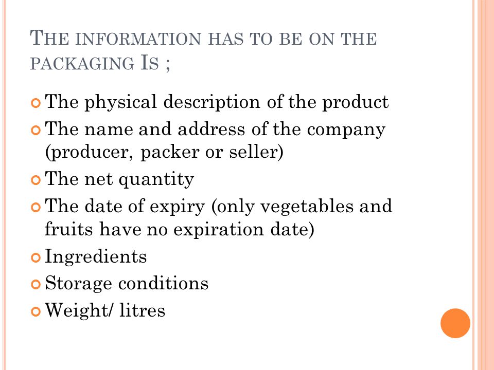 T HE INFORMATION HAS TO BE ON THE PACKAGING I S ; The physical description of the product The name and address of the company (producer, packer or seller) The net quantity The date of expiry (only vegetables and fruits have no expiration date) Ingredients Storage conditions Weight/ litres