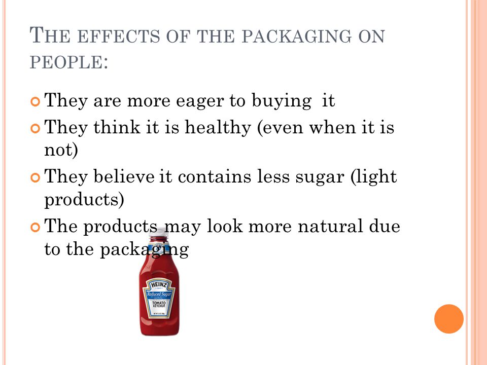 T HE EFFECTS OF THE PACKAGING ON PEOPLE : They are more eager to buying it They think it is healthy (even when it is not) They believe it contains less sugar (light products) The products may look more natural due to the packaging