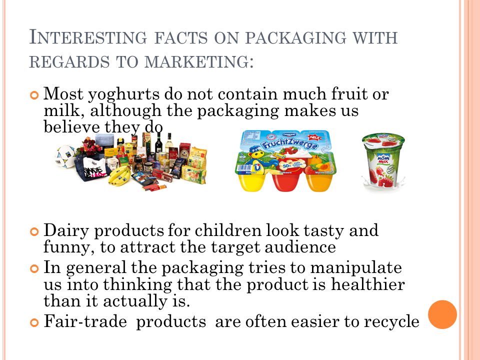 I NTERESTING FACTS ON PACKAGING WITH REGARDS TO MARKETING : Most yoghurts do not contain much fruit or milk, although the packaging makes us believe they do Dairy products for children look tasty and funny, to attract the target audience In general the packaging tries to manipulate us into thinking that the product is healthier than it actually is.
