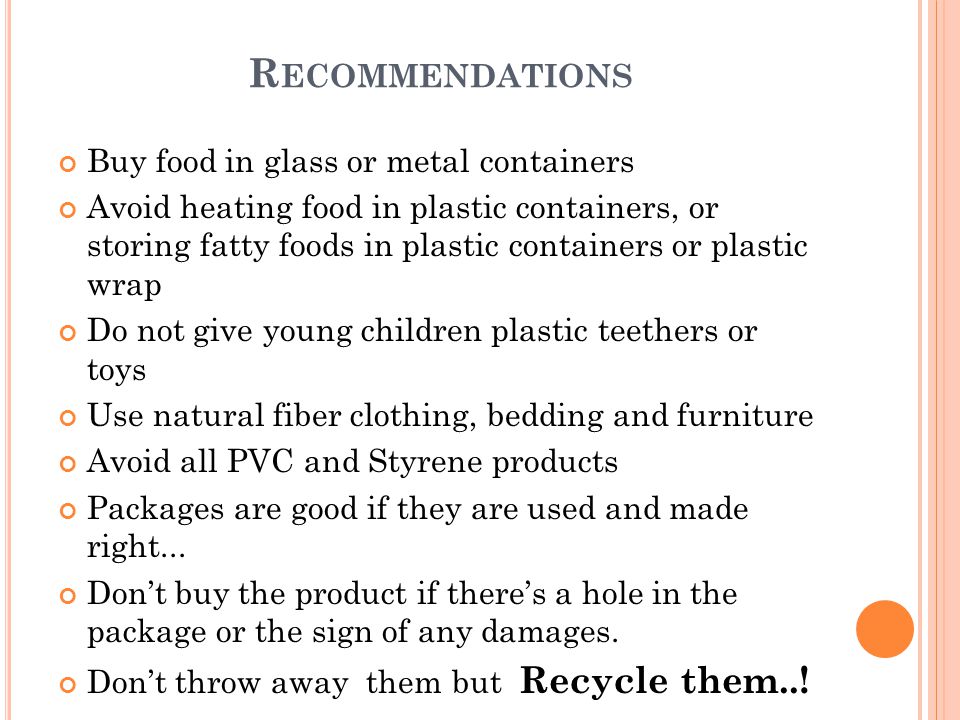 Buy food in glass or metal containers Avoid heating food in plastic containers, or storing fatty foods in plastic containers or plastic wrap Do not give young children plastic teethers or toys Use natural fiber clothing, bedding and furniture Avoid all PVC and Styrene products Packages are good if they are used and made right...
