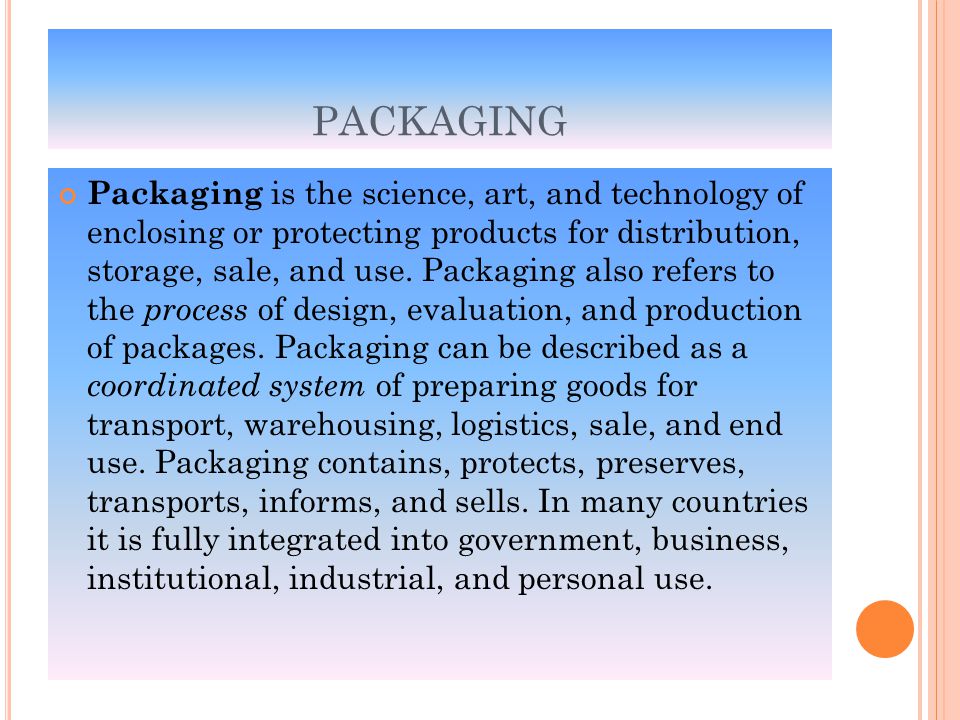 PACKAGING Packaging is the science, art, and technology of enclosing or protecting products for distribution, storage, sale, and use.