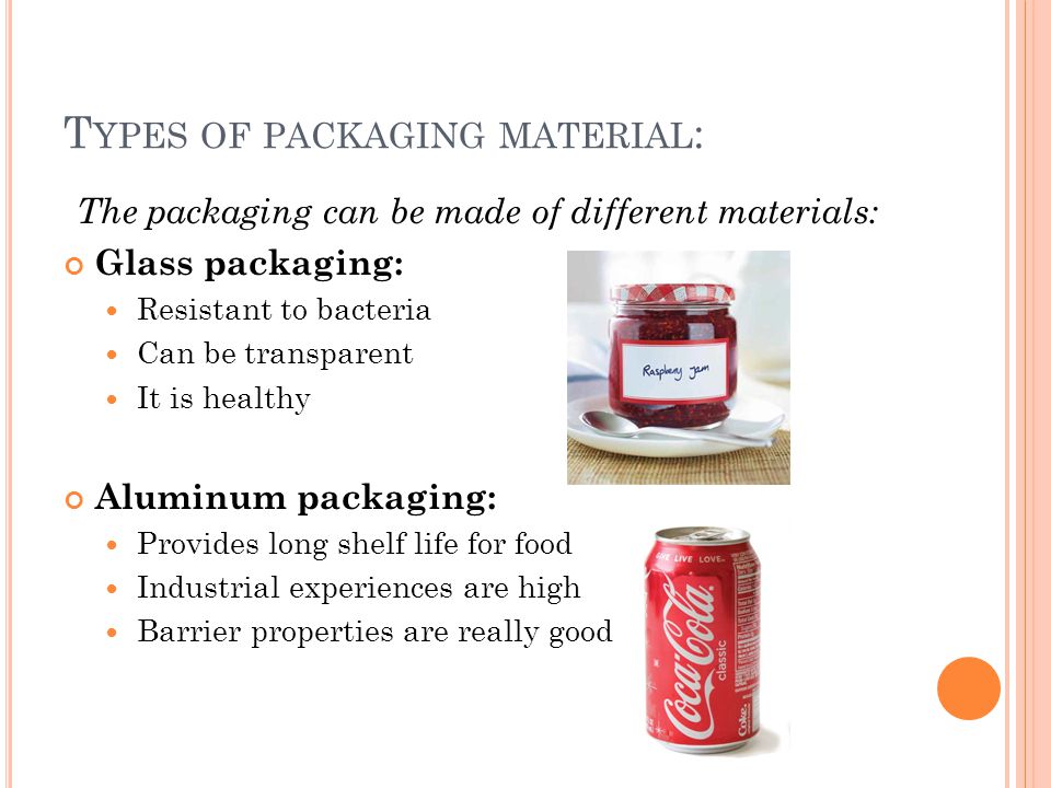 T YPES OF PACKAGING MATERIAL : The packaging can be made of different materials: Glass packaging: Resistant to bacteria Can be transparent It is healthy Aluminum packaging: Provides long shelf life for food Industrial experiences are high Barrier properties are really good
