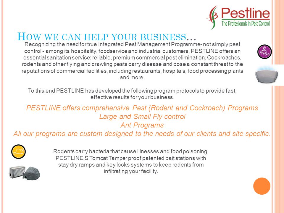 H OW WE CAN HELP YOUR BUSINESS … Recognizing the need for true Integrated Pest Management Programme- not simply pest control - among its hospitality, foodservice and industrial customers, PESTLINE offers an essential sanitation service: reliable, premium commercial pest elimination.