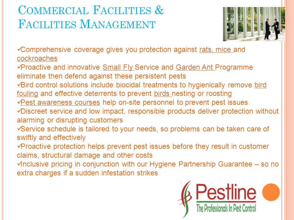 Comprehensive coverage gives you protection against rats, mice and cockroachesrats, mice cockroaches Proactive and innovative Small Fly Service and Garden Ant Programme eliminate then defend against these persistent pestsSmall Fly Garden Ant Bird control solutions include biocidal treatments to hygienically remove bird fouling and effective deterrents to prevent birds nesting or roostingbird foulingbirds Pest awareness courses help on-site personnel to prevent pest issues Pest awareness courses Discreet service and low impact, responsible products deliver protection without alarming or disrupting customers Service schedule is tailored to your needs, so problems can be taken care of swiftly and effectively Proactive protection helps prevent pest issues before they result in customer claims, structural damage and other costs Inclusive pricing in conjunction with our Hygiene Partnership Guarantee – so no extra charges if a sudden infestation strikes C OMMERCIAL F ACILITIES & F ACILITIES M ANAGEMENT