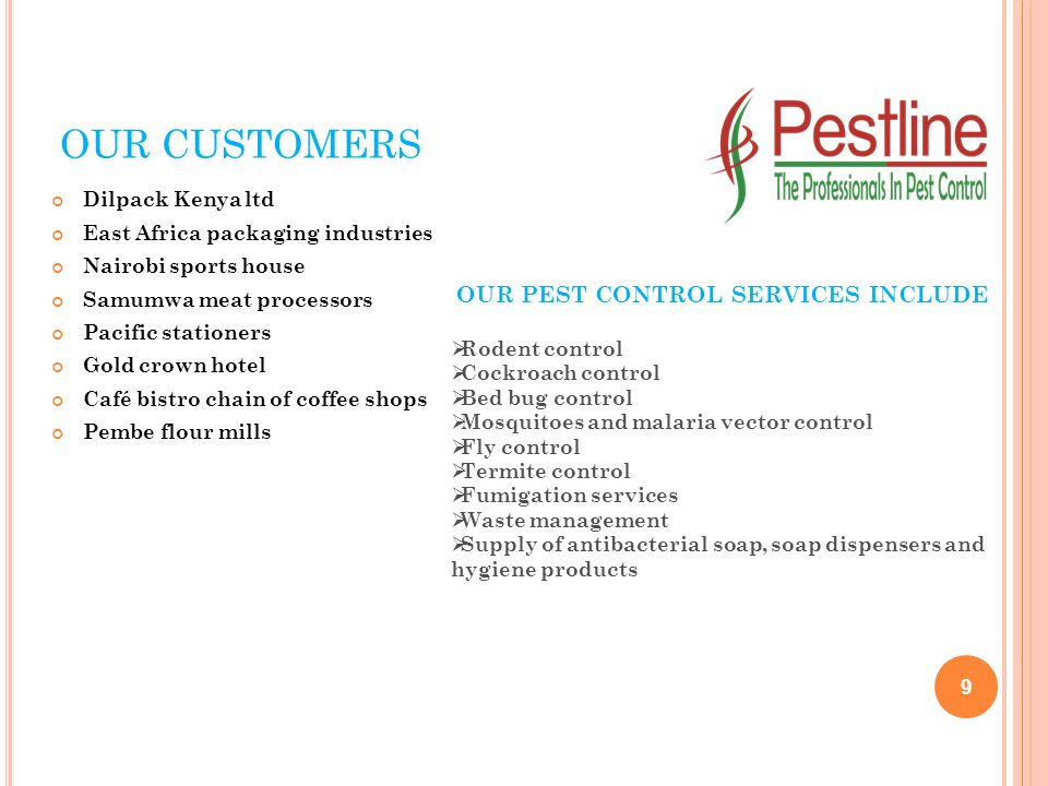 OUR CUSTOMERS Dilpack Kenya ltd East Africa packaging industries Nairobi sports house Samumwa meat processors Pacific stationers Gold crown hotel Café bistro chain of coffee shops Pembe flour mills 9 OUR PEST CONTROL SERVICES INCLUDE  Rodent control  Cockroach control  Bed bug control  Mosquitoes and malaria vector control  Fly control  Termite control  Fumigation services  Waste management  Supply of antibacterial soap, soap dispensers and hygiene products