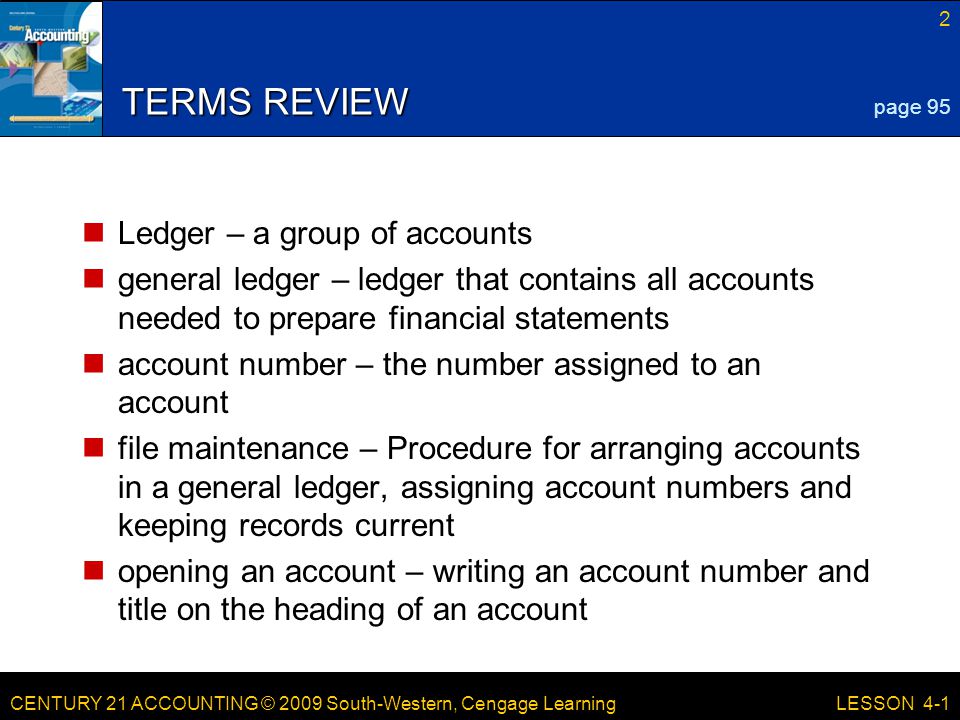 CENTURY 21 ACCOUNTING © 2009 South-Western, Cengage Learning 2 LESSON 4-1 TERMS REVIEW Ledger – a group of accounts general ledger – ledger that contains all accounts needed to prepare financial statements account number – the number assigned to an account file maintenance – Procedure for arranging accounts in a general ledger, assigning account numbers and keeping records current opening an account – writing an account number and title on the heading of an account page 95