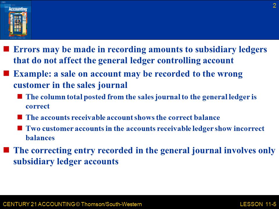 CENTURY 21 ACCOUNTING © Thomson/South-Western Errors may be made in recording amounts to subsidiary ledgers that do not affect the general ledger controlling account Example: a sale on account may be recorded to the wrong customer in the sales journal The column total posted from the sales journal to the general ledger is correct The accounts receivable account shows the correct balance Two customer accounts in the accounts receivable ledger show incorrect balances The correcting entry recorded in the general journal involves only subsidiary ledger accounts 2 LESSON 11-5