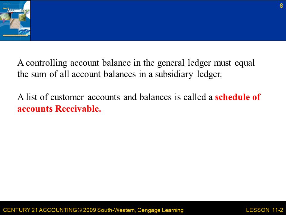 CENTURY 21 ACCOUNTING © 2009 South-Western, Cengage Learning 8 LESSON 11-2 A controlling account balance in the general ledger must equal the sum of all account balances in a subsidiary ledger.