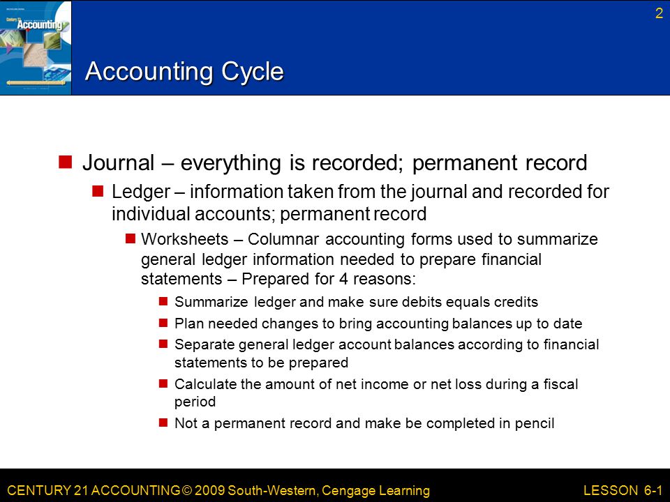 CENTURY 21 ACCOUNTING © 2009 South-Western, Cengage Learning Accounting Cycle Journal – everything is recorded; permanent record Ledger – information taken from the journal and recorded for individual accounts; permanent record Worksheets – Columnar accounting forms used to summarize general ledger information needed to prepare financial statements – Prepared for 4 reasons: Summarize ledger and make sure debits equals credits Plan needed changes to bring accounting balances up to date Separate general ledger account balances according to financial statements to be prepared Calculate the amount of net income or net loss during a fiscal period Not a permanent record and make be completed in pencil 2 LESSON 6-1