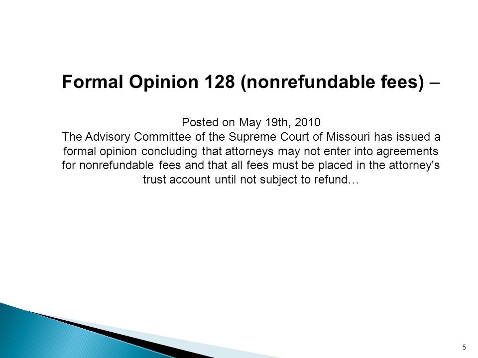 5 Formal Opinion 128 (nonrefundable fees) – Posted on May 19th, 2010 The Advisory Committee of the Supreme Court of Missouri has issued a formal opinion concluding that attorneys may not enter into agreements for nonrefundable fees and that all fees must be placed in the attorney s trust account until not subject to refund…