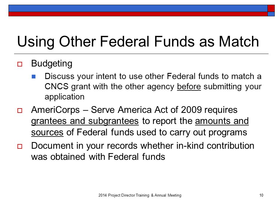 Using Other Federal Funds as Match  Budgeting Discuss your intent to use other Federal funds to match a CNCS grant with the other agency before submitting your application  AmeriCorps – Serve America Act of 2009 requires grantees and subgrantees to report the amounts and sources of Federal funds used to carry out programs  Document in your records whether in-kind contribution was obtained with Federal funds 2014 Project Director Training & Annual Meeting10