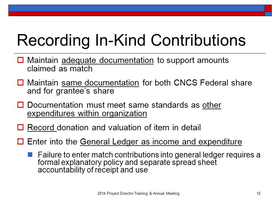 Recording In-Kind Contributions  Maintain adequate documentation to support amounts claimed as match  Maintain same documentation for both CNCS Federal share and for grantee’s share  Documentation must meet same standards as other expenditures within organization  Record donation and valuation of item in detail  Enter into the General Ledger as income and expenditure Failure to enter match contributions into general ledger requires a formal explanatory policy and separate spread sheet accountability of receipt and use 2014 Project Director Training & Annual Meeting12